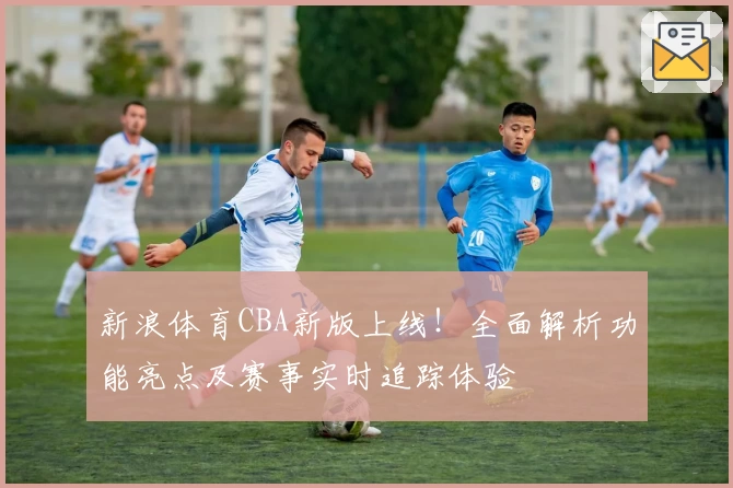 新浪体育CBA新版上线！全面解析功能亮点及赛事实时追踪体验