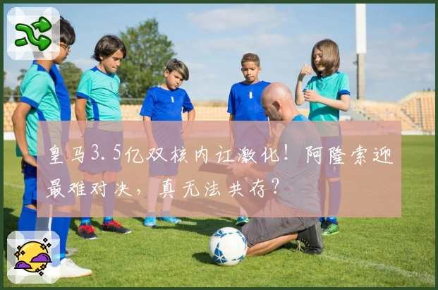 皇马3.5亿双核内讧激化！阿隆索迎最难对决，真无法共存？