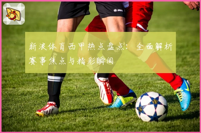 新浪体育西甲热点盘点：全面解析赛事焦点与精彩瞬间