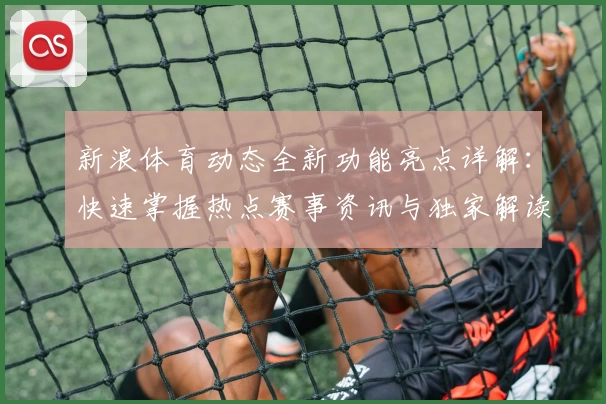 新浪体育动态全新功能亮点详解：快速掌握热点赛事资讯与独家解读
