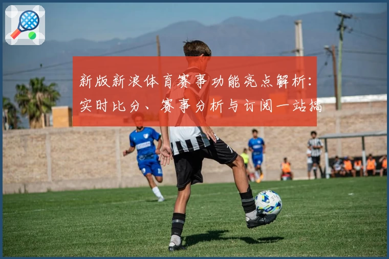 新版新浪体育赛事功能亮点解析：实时比分、赛事分析与订阅一站搞定