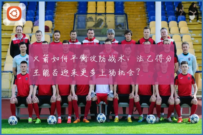 火箭如何平衡攻防战术,法乙得分王能否迎来更多上场机会?