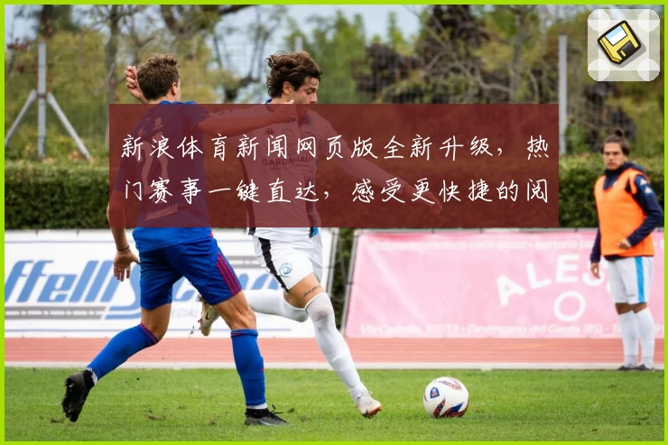 新浪体育新闻网页版全新升级，热门赛事一键直达，感受更快捷的阅读体验
