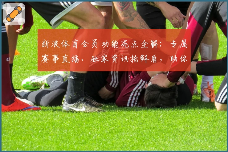 新浪体育会员功能亮点全解：专属赛事直播、独家资讯抢鲜看，助你畅享精彩体育时刻