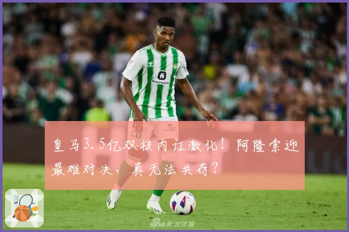 皇马3.5亿双核内讧激化!阿隆索迎最难对决,真无法共存?