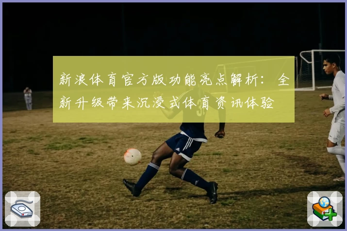 新浪体育官方版功能亮点解析：全新升级带来沉浸式体育资讯体验