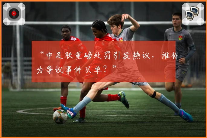 “中足联重磅处罚引发热议,谁将为争议事件买单?”