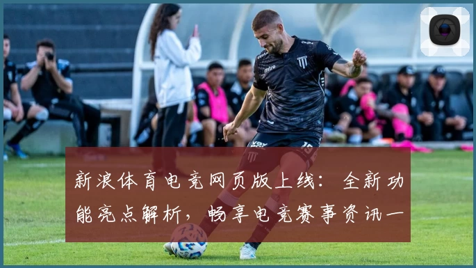 新浪体育电竞网页版上线:全新功能亮点解析,畅享电竞赛事资讯一站式体验