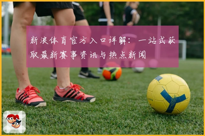 新浪体育官方入口详解：一站式获取最新赛事资讯与热点新闻