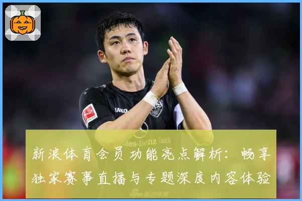 新浪体育会员功能亮点解析：畅享独家赛事直播与专题深度内容体验