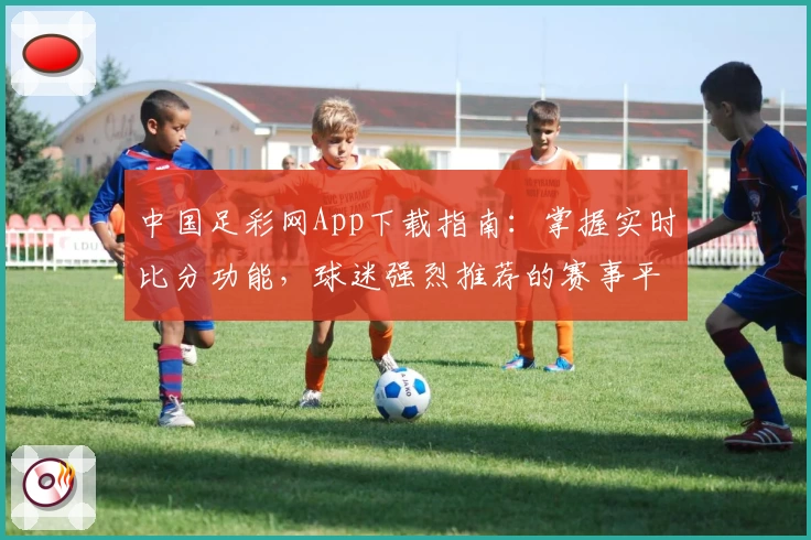 中国足彩网App下载指南：掌握实时比分功能，球迷强烈推荐的赛事平台