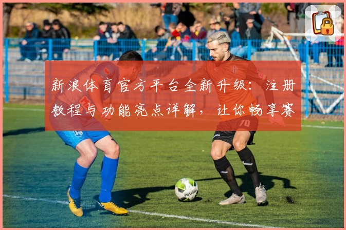 新浪体育官方平台全新升级：注册教程与功能亮点详解，让你畅享赛事新体验