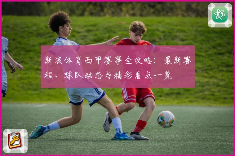 新浪体育西甲赛事全攻略：最新赛程、球队动态与精彩看点一览