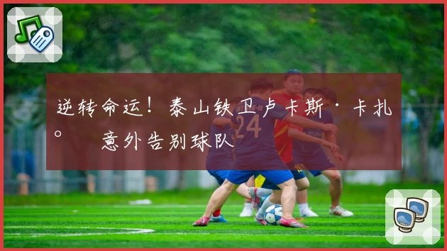 逆转命运!泰山铁卫卢卡斯·卡扎尔意外告别球队