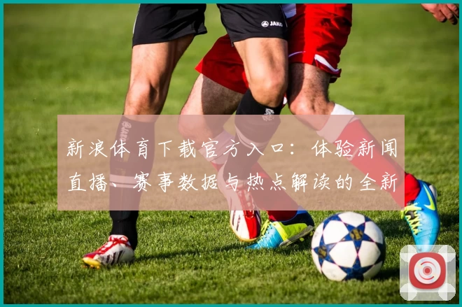 新浪体育下载官方入口：体验新闻直播、赛事数据与热点解读的全新方式