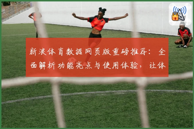 新浪体育数据网页版重磅推荐：全面解析功能亮点与使用体验，让体育迷尽享数据盛宴