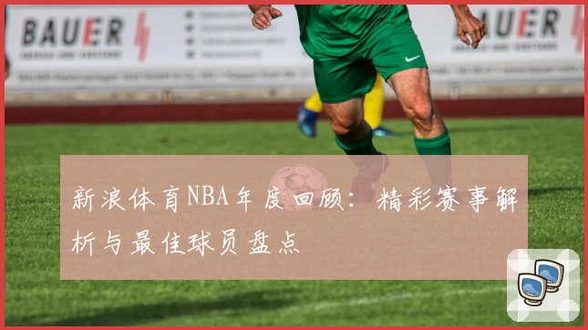 新浪体育NBA年度回顾：精彩赛事解析与最佳球员盘点
