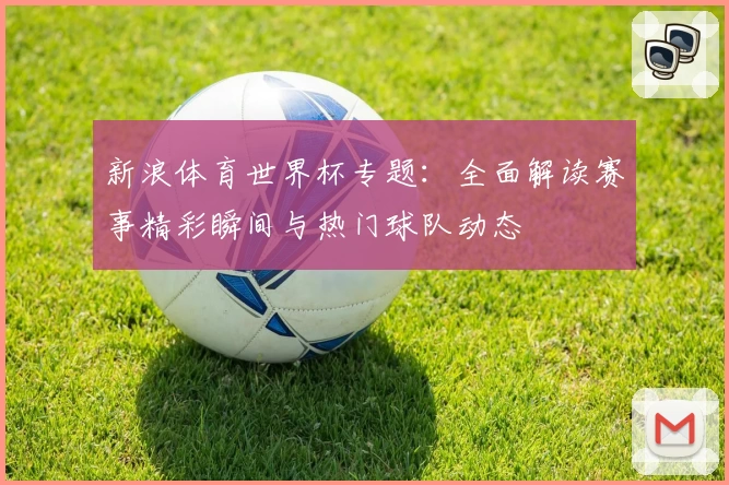 新浪体育世界杯专题：全面解读赛事精彩瞬间与热门球队动态