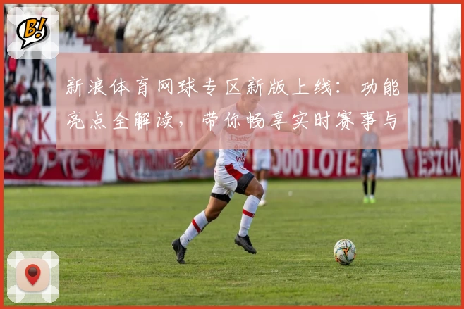 新浪体育网球专区新版上线:功能亮点全解读,带你畅享实时赛事与权威分析
